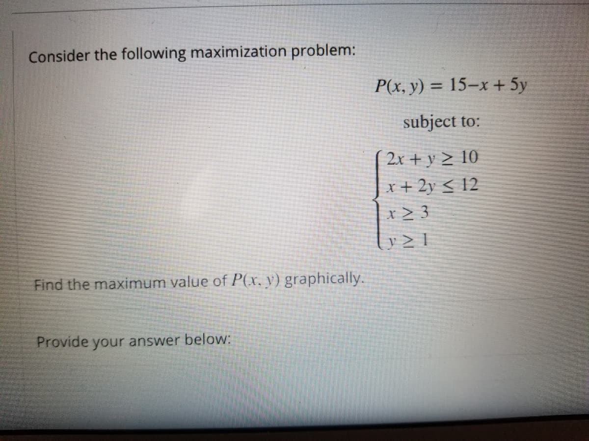 Consider the following maximization problem:
P(x, y) = 15–x + 5y
subject to:
2x + y > 10
| x+ 2y < 12
Find the maximum value of P(x, y) graphically.
Provide your answer beloW:
