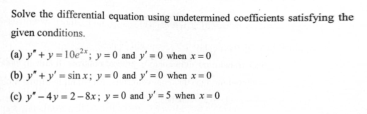 Solve the differential equation using undetermined coefficients satisfying the
given conditions.
2x
(a) y" + y = 10e*; y = 0 and y' = 0 when x =
(b) y" + y' = sin x; y = 0 and y' = 0 when x 0
(c) y" – 4y = 2- 8x; y = 0 and y' = 5 when x =
%3D
