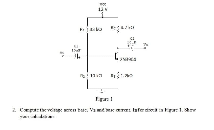 12 V
Rc 4.7 kn
R1 33 kn
c2
10uF
Vo
ci
10uF
Vi
2N3904
Rz 10 kΩ
RE { 1.2kn
Figure 1
2. Compute the voltage across base, VB and base current, Is for circuit in Figure 1. Show
your calculations.
