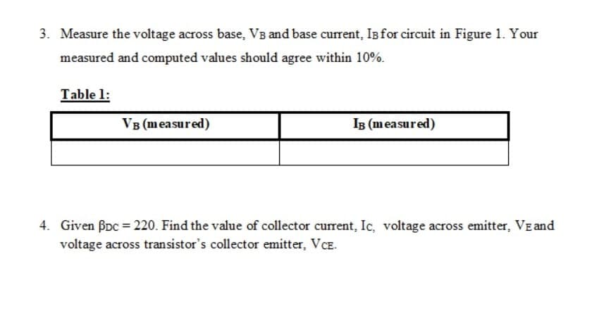 3. Measure the voltage across base, VB and base current, Isfor circuit in Figure 1. Your
measured and computed values should agree within 10%.
Table 1:
VB (measured)
IB (measured)
4. Given BDc = 220. Find the value of collector current, Ic, voltage across emitter, VE and
voltage across transistor's collector emitter, VCE.
