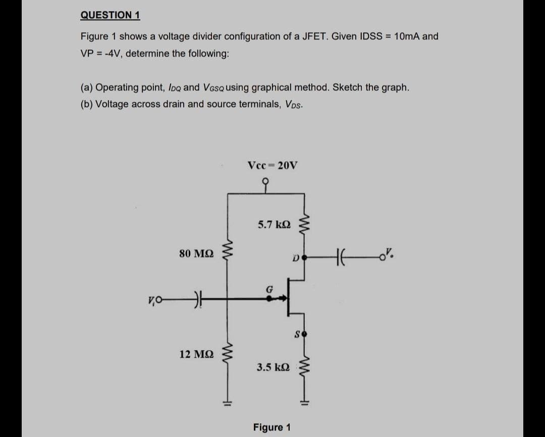 QUESTION 1
Figure 1 shows a voltage divider configuration of a JFET. Given IDSS = 10mA and
VP = -4V, determine the following:
(a) Operating point, Ioq and Voso using graphical method. Sketch the graph.
(b) Voltage across drain and source terminals, VDs.
Vcc 20V
5.7 kQ
80 MQ
G
12 MQ
3.5 kQ
Figure 1
