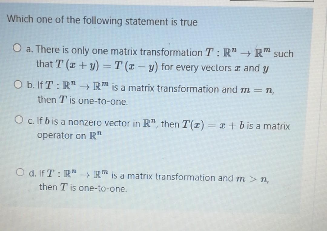 Which one of the following statement is true
a. There is only one matrix transformation T: R" → R™ such
that T (x +y) = T (x – y) for every vectors and y
|
O b. If T : R" → R™ is a matrix transformation and m = n,
then T is one-to-one.
O c. If b is a nonzero vector in R", then T'(x)= x +b is a matrix
operator on R"
O d. If T : R" → R™ is a matrix transformation and m > n,
then T is one-to-one.

