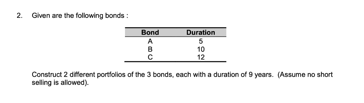 2.
Given are the following bonds :
Bond
A
B
C
Duration
5 10 12
Construct 2 different portfolios of the 3 bonds, each with a duration of 9 years. (Assume no short
selling is allowed).