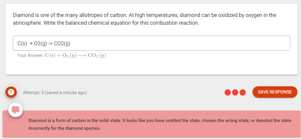 Diamond is one of the many allotropes of carbon. At high temperatures, diamond can be oxidized by oxygen in the
atmosphere. Write the balanced chemical equation for this combustion reaction.
C(s) + 02(g) -> CO2(g)
Your Answer: C (s) + O2 (g) –→ CO2 (g)
Attempt: 3 (saved a minute ago)
SAVE RESPONSE
Diamond is a form of carbon in the solid state. It looks like you have omitted the state, chosen the wrong state, or denoted the state
incorrectly for the diamond species.
