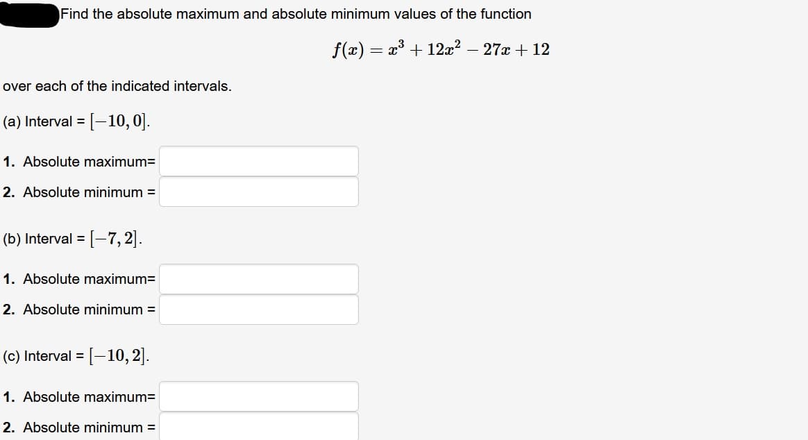 Find the absolute maximum and absolute minimum values of the function
f(x) = x + 12x² – 27x + 12
over each of the indicated intervals.
(a) Interval =
[-10,0].
1. Absolute maximum=
2. Absolute minimum =
(b) Interval =
[-7, 2].
1. Absolute maximum=
2. Absolute minimum =
(c) Interval = [-10, 2].
1. Absolute maximum=
2. Absolute minimum =
