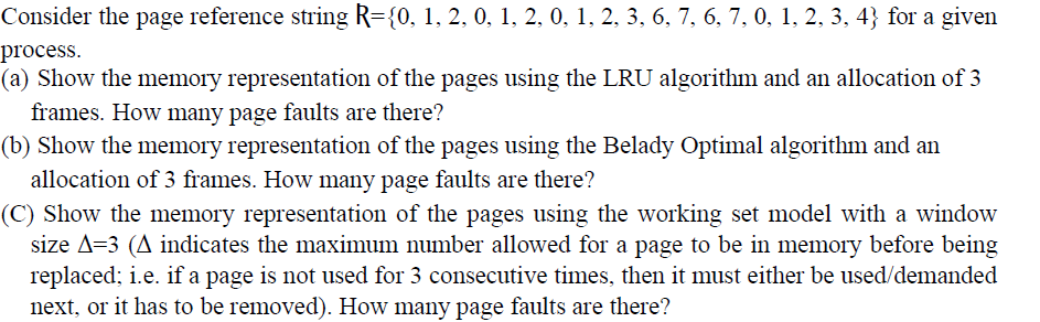 Consider the page reference string R={0, 1, 2, 0, 1, 2, 0, 1, 2, 3, 6, 7, 6, 7, 0, 1, 2, 3, 4} for a given
process.
(a) Show the memory representation of the pages using the LRU algorithm and an allocation of 3
frames. How many page faults are there?
(b) Show the memory representation of the pages using the Belady Optimal algorithm and an
allocation of 3 frames. How many page faults are there?
(C) Show the memory representation of the pages using the working set model with a window
size A=3 (A indicates the maximum number allowed for a page to be in memory before being
replaced; i.e. if a page is not used for 3 consecutive times, then it must either be used/demanded
next, or it has to be removed). How many page faults are there?
