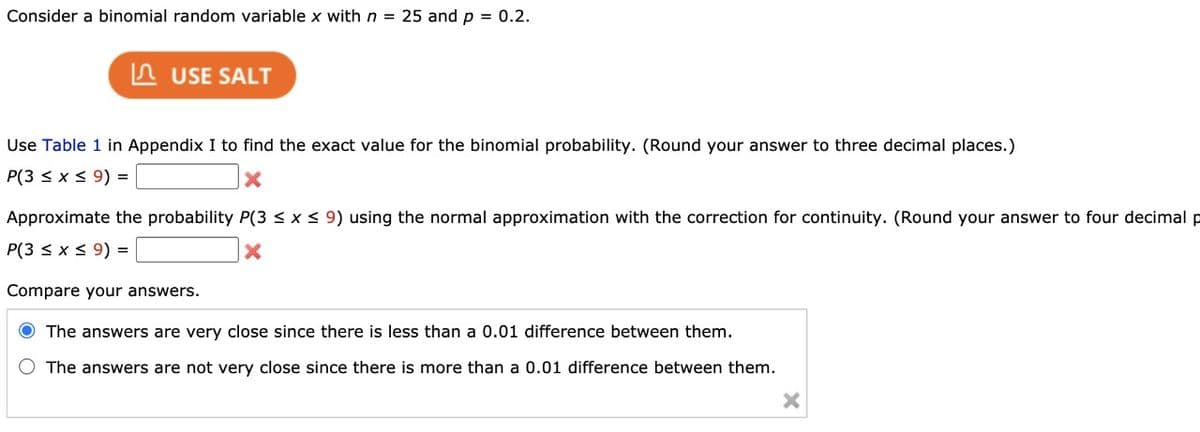 Consider a binomial random variable x with n = 25 and p = 0.2.
USE SALT
Use Table 1 in Appendix I to find the exact value for the binomial probability. (Round your answer to three decimal places.)
P(3 ≤ x ≤ 9) =
Approximate the probability P(3 ≤ x ≤ 9) using the normal approximation with the correction for continuity. (Round your answer to four decimal p
P(3 ≤ x ≤ 9) =
X
Compare your answers.
O The answers are very close since there is less than a 0.01 difference between them.
O The answers are not very close since there is more than a 0.01 difference between them.
X