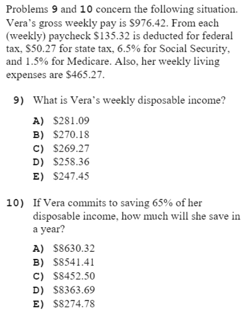 Problems 9 and 10 concern the following situation.
Vera's gross weekly pay is $976.42. From each
(weekly) paycheck $135.32 is deducted for federal
tax, $50.27 for state tax, 6.5% for Social Security,
and 1.5% for Medicare. Also, her weekly living
expenses are $465.27.
9) What is Vera's weekly disposable income?
A) $281.09
B) $270.18
C) $269.27
D) $258.36
E) $247.45
10) If Vera commits to saving 65% of her
disposable income, how much will she save in
а year?
A) $8630.32
B) $8541.41
C) $8452.50
D) $8363.69
E) $8274.78
