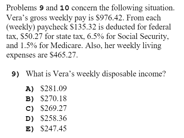 Problems 9 and 10 concern the following situation.
Vera's gross weekly pay is $976.42. From each
(weekly) paycheck $135.32 is deducted for federal
tax, $50.27 for state tax, 6.5% for Social Security,
and 1.5% for Medicare. Also, her weekly living
expenses are $465.27.
9) What is Vera's weekly disposable income?
A) $281.09
B) $270.18
C) $269.27
D) $258.36
E) $247.45

