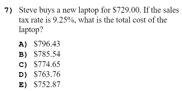 7) Steve buys a new laptop for $729.00. If the sales
tax rate is 9.25%, what is the total cost of the
laptop?
A) $796.43
B) $785.54
C) $774.65
D) $763.76
E) $752.87
