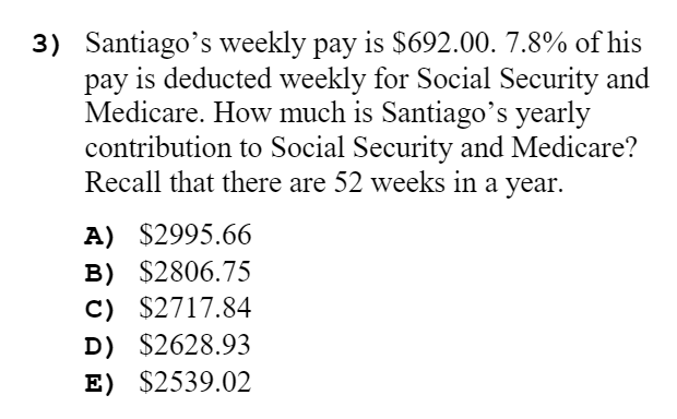 3) Santiago's weekly pay is $692.00. 7.8% of his
pay is deducted weekly for Social Security and
Medicare. How much is Santiago's yearly
contribution to Social Security and Medicare?
Recall that there are 52 weeks in a year.
A) $2995.66
B) $2806.75
C) $2717.84
D) $2628.93
E) $2539.02
