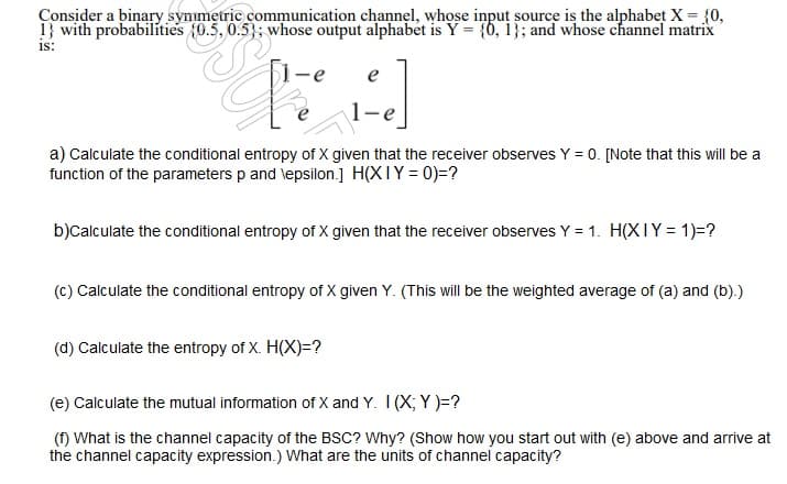 Consider a binary symmetric communication channel, whose input source is the alphabet X = {0,
1} with probabilities (0.5, 0.5}; whose output alphabet is Y = {0, 1}; and whose channel matrix
is:
$1-e
e
a) Calculate the conditional entropy of X given that the receiver observes Y = 0. [Note that this will be a
function of the parameters p and lepsilon.] H(XIY = 0)=?
b)Calculate the conditional entropy of X given that the receiver observes Y = 1. H(XIY = 1)=?
(c) Calculate the conditional entropy of X given Y. (This will be the weighted average of (a) and (b).)
(d) Calculate the entropy of X. H(X)=?
(e) Calculate the mutual information of X and Y. I(X; Y )=?
(f) What is the channel capacity of the BSC? Why? (Show how you start out with (e) above and arrive at
the channel capacity expression.) What are the units of channel capacity?
