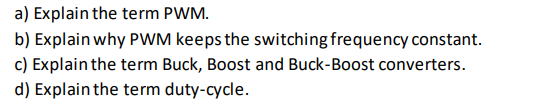 a) Explain the term PWM.
b) Explain why PWM keeps the switching frequency constant.
c) Explain the term Buck, Boost and Buck-Boost converters.
d) Explain the term duty-cycle.
