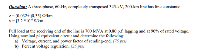 Question: A three-phase, 60-Hz, completely transposed 345-kV, 200-km line has line constants:
z = (0,032+ j0,35) O/km
y = j3,2 *10“ S/km
Full load at the receiving end of the line is 700 MVA at 0.80 p.f. lagging and at 90% of rated voltage.
Using nominal pi equivalent circuit and determine the following:
a) Voltage, current, and power factor of sending-end. (75 pts)
b) Percent voltage regulation. (25 pts)
