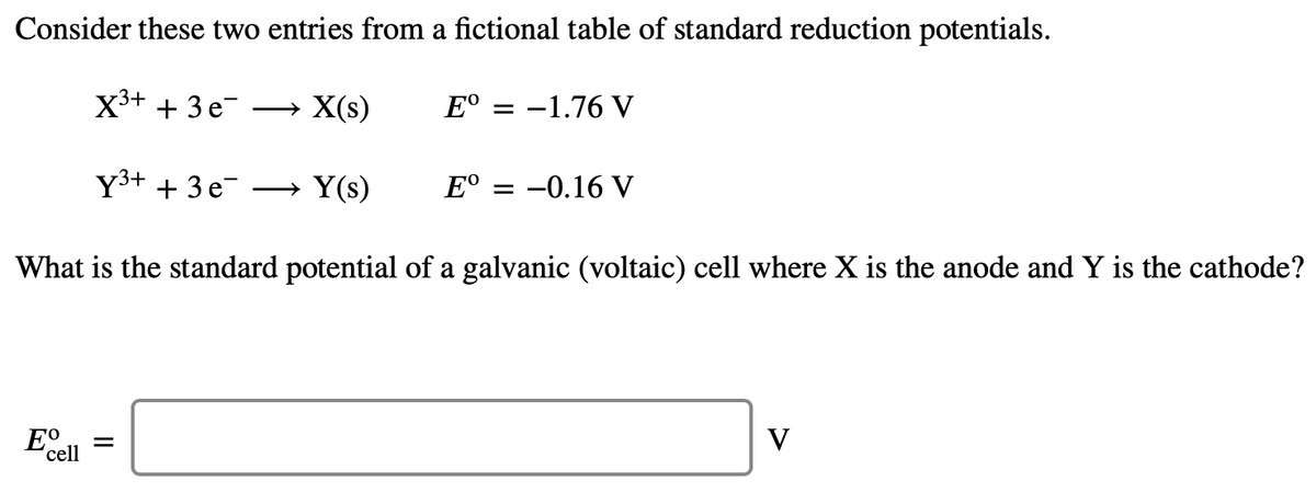 Consider these two entries from a fictional table of standard reduction potentials.
X3+ + 3 e-
X(s)
E°
-1.76 V
Y3+ + 3 e-
→ Y(s)
E°
-0.16 V
What is the standard potential of a galvanic (voltaic) cell where X is the anode and Y is the cathode?
E
V
'cell
II

