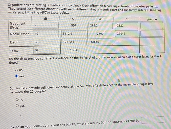 Organizations are testing 3 medications to check their effect on blood-sugar levels of diabetes patients.
They tested 20 different diabetics with each different drug a month apart and randomly ordered. Blocking
on Person, fill in the ANOVA table below.
df
Treatment
(Drug)
Block(Person) 19
Error
O no
yes
2
38
O no
O yes
59
SS
557
5112.9.
12870.1
18540
278.5
MS
269.1
338.69
0.822
Total
Do the data provide sufficient evidence at the 5% level of a difference in mean blood sugar level for the 3
drugs?
0.7945
F
p-value
Do the data provide sufficient evidence at the 5% level of a difference in the mean blood sugar level
between the 20 people?
Based on your conclusions about the blocks, what should the Sum of Squares for Error be: