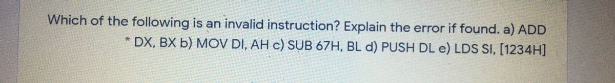 Which of the following is an invalid instruction? Explain the error if found. a) ADD
* DX, BX b) MOV DI, AH c) SUB 67H, BL d) PUSH DL e) LDS SI, [1234H]
