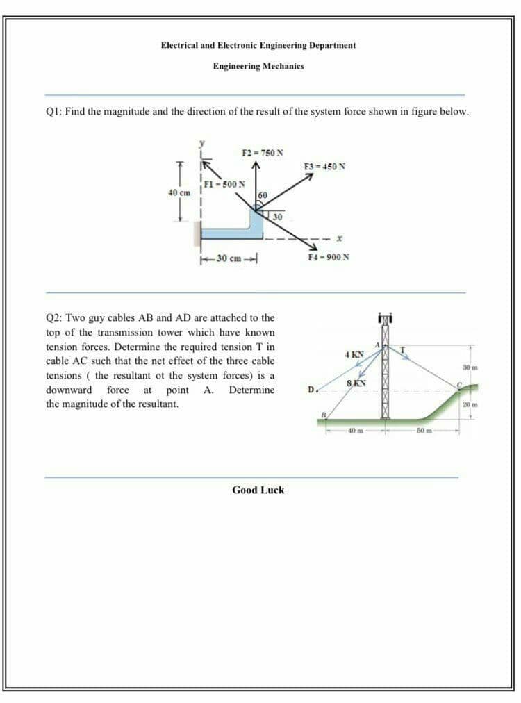 Electrical and Electronic Engineering Department
Engineering Mechanics
Q1: Find the magnitude and the direction of the result of the system force shown in figure below.
F2 = 750 N
F3 - 450 N
Fl- 500 N
40 cm
30
30 cm -
F4 - 900 N
Q2: Two guy cables AB and AD are attached to the
iyi
top of the transmission tower which have known
tension forces. Determine the required tension T in
4 KN
cable AC such that the net effect of the three cable
30 m
tensions ( the resultant ot the system forces) is a
point
SKN
downward
force
at
A.
Determine
D.
the magnitude of the resultant.
20 m
B
40 m
50 m
Good Luck
