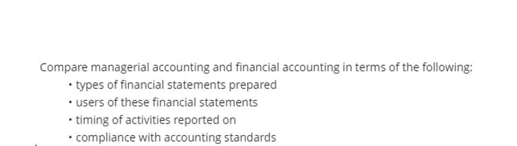 Compare managerial accounting and financial accounting in terms of the following:
• types of financial statements prepared
• users of these financial statements
• timing of activities reported on
• compliance with accounting standards
