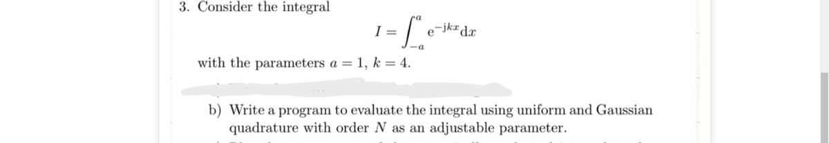 3. Consider the integral
ra
I =
-jk¤ dx
e
with the parameters a = 1, k = 4.
%3D
b) Write a program to evaluate the integral using uniform and Gaussian
quadrature with order N as an adjustable parameter.
