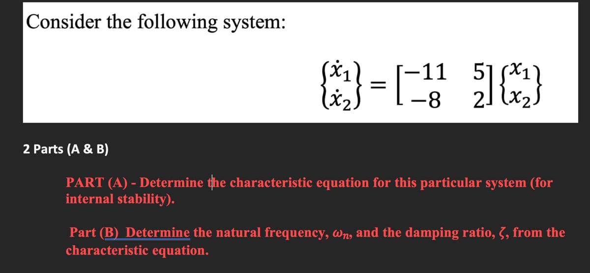 Consider the following system:
51 SX11
21 (x2
-11
-8
2 Parts (A & B)
PART (A) - Determine the characteristic equation for this particular system (for
internal stability).
Part (B) Determine the natural frequency, wn, and the damping ratio, 3, from the
characteristic equation.
