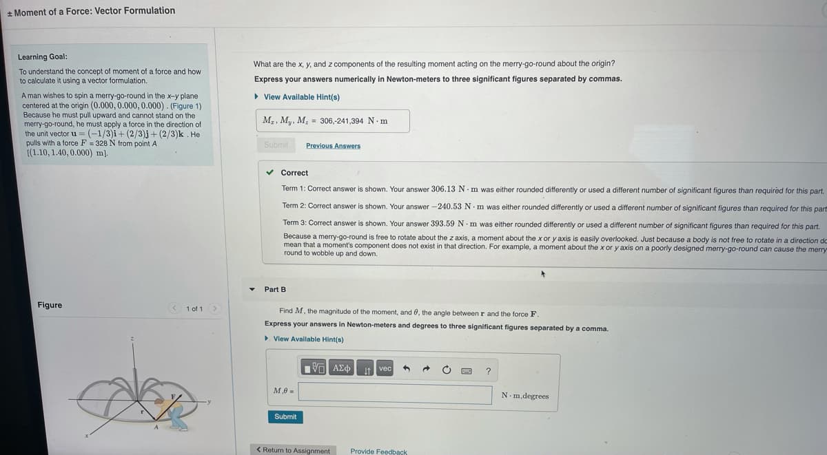 + Moment of a Force: Vector Formulation
Learning Goal:
What are the x, y, and z components of the resulting moment acting on the merry-go-round about the origin?
To understand the concept of moment of a force and how
to calculate it using a vector formulation.
Express your answers numerically in Newton-meters to three significant figures separated by commas.
A man wishes to spin a merry-go-round in the x-y plane
centered at the origin (0.000, 0.000, 0.000) . (Figure 1)
Because he must pull upward and cannot stand on the
merry-go-round, he must apply a force in the direction of
the unit vector u = (-1/3)i+ (2/3)j + (2/3)k . He
pulls with a force F = 328 N from point A
[(1.10, 1.40, 0.000) m].
> View Available Hint(s)
M2, M, M, = 306,-241,394 N.m
Submit
Previous Answers
v Correct
Term 1: Correct answer is shown. Your answer 306.13 N ·m was either rounded differently or used a different number of significant figures than required for this part.
Term
Correct answer is shown. Your answer -240.53 N m was either rounded differently or used a different number of significant figures than required for this part
Term 3: Correct answer is shown. Your answer 393.59 N. m was either rounded differently or used a different number of significant figures than required for this part.
Because a merry-go-round is free to rotate about the z axis, a moment about the x or y axis is easily overlooked. Just because a body is not free to rotate in a direction do
mean that a moment's component does not exist in that direction. For example, a moment about the x or y axis on a poorly designed merry-go-round can cause the merry
round to wobble up and down.
Part B
Figure
1 of 1
Find M, the magnitude of the moment, and 0, the angle between r and the force F,
Express your answers in Newton-meters and degrees to three significant figures separated by a comma.
> Vlew Available Hint(s)
ν ΑΣφ
It vec
M,0 =
N-m,degrees
Submit
< Return to Assignment
Provide Feedback
