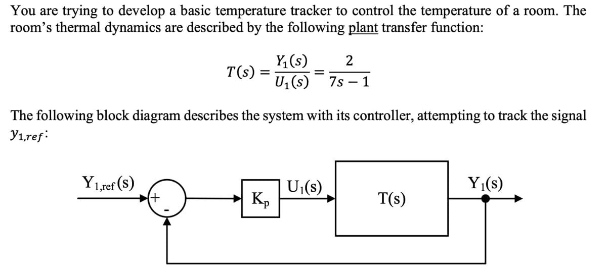 You are trying to develop a basic temperature tracker to control the temperature of a room. The
room's thermal dynamics are described by the following plant transfer function:
Y, (s)
T(s)
U1 (s)
7s
1
The following block diagram describes the system with its controller, attempting to track the signal
Yı,ref:
Y1,ref (s)
Y1(s)
U (s)
Kp
T(s)

