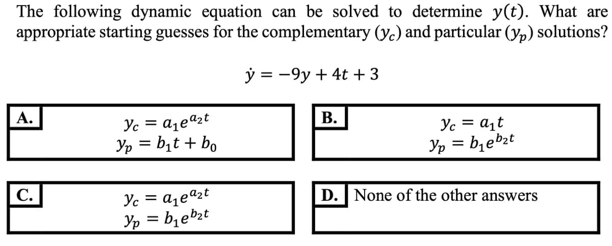 The following dynamic equation can be solved to determine y(t). What are
appropriate starting guesses for the complementary (y.) and particular (yp) solutions?
ý = -9y + 4t + 3
А.
Yc = a,eazt
Yp = bịt + bo
В.
Yc = a¡t
Yp = b1ebzt
С.
Yc =
D. None of the other answers
Yp = bzeb2t
