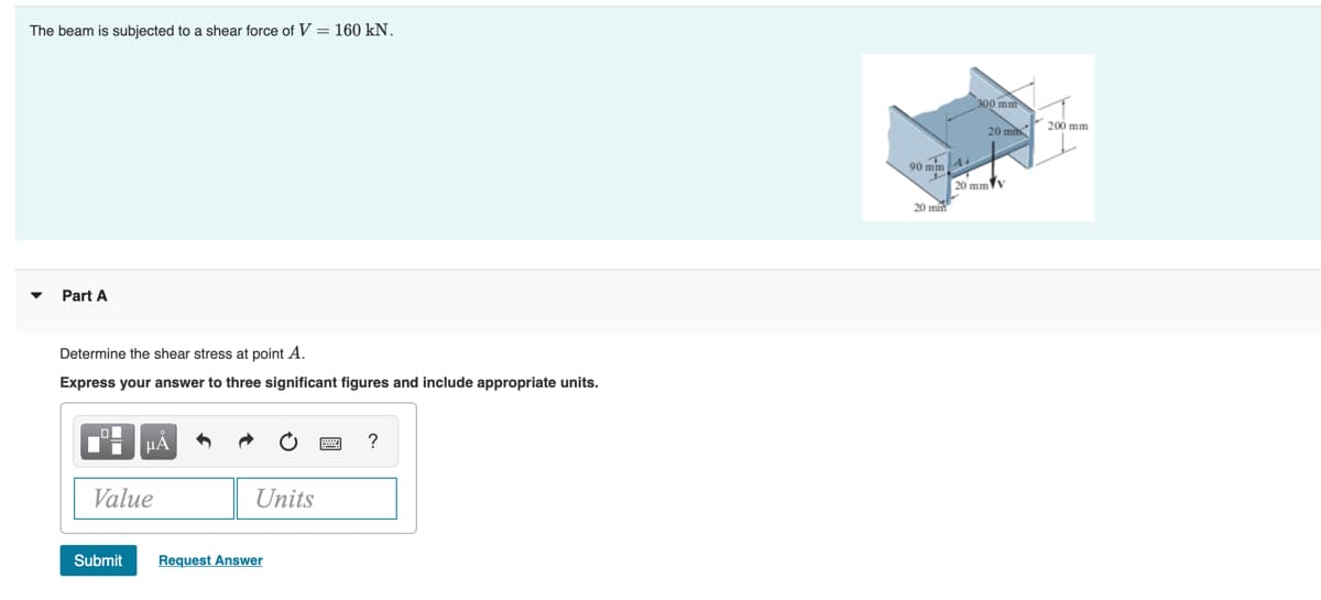 The beam is subjected to a shear force of V = 160 kN.
300 mm
20 m 200 mm
90 mim A
20 mmv
20 mm
Part A
Determine the shear stress at point A.
Express your answer to three significant figures and include appropriate units.
HÀ
Value
Units
Submit
Request Answer
