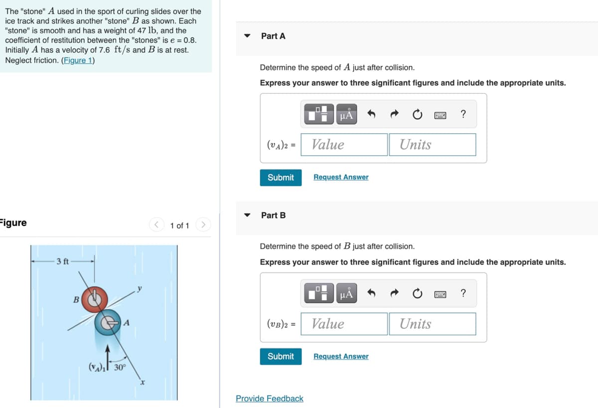 The "stone" A used in the sport of curling slides over the
ice track and strikes another "stone" B as shown. Each
"stone" is smooth and has a weight of 47 lb, and the
coefficient of restitution between the "stones" is e = 0.8.
Initially A has a velocity of 7.6 ft/s and B is at rest.
Neglect friction. (Figure 1)
Part A
Determine the speed of A just after collision.
Express your answer to three significant figures and include the appropriate units.
HÀ
?
(va)2 =
Value
Units
Submit
Request Answer
Part B
Figure
1 of 1
Determine the speed of B just after collision.
3 ft
Express your answer to three significant figures and include the appropriate units.
HA
?
В
(vB)2 =
Value
Units
Submit
Request Answer
30°
Provide Feedback
