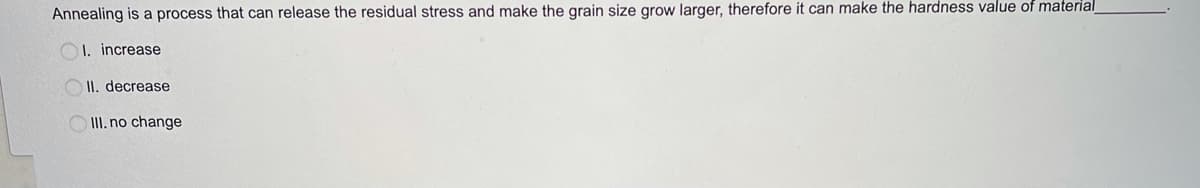 Annealing is a process that can release the residual stress and make the grain size grow larger, therefore it can make the hardness value of material
OI. increase
II, decrease
O II. no change
