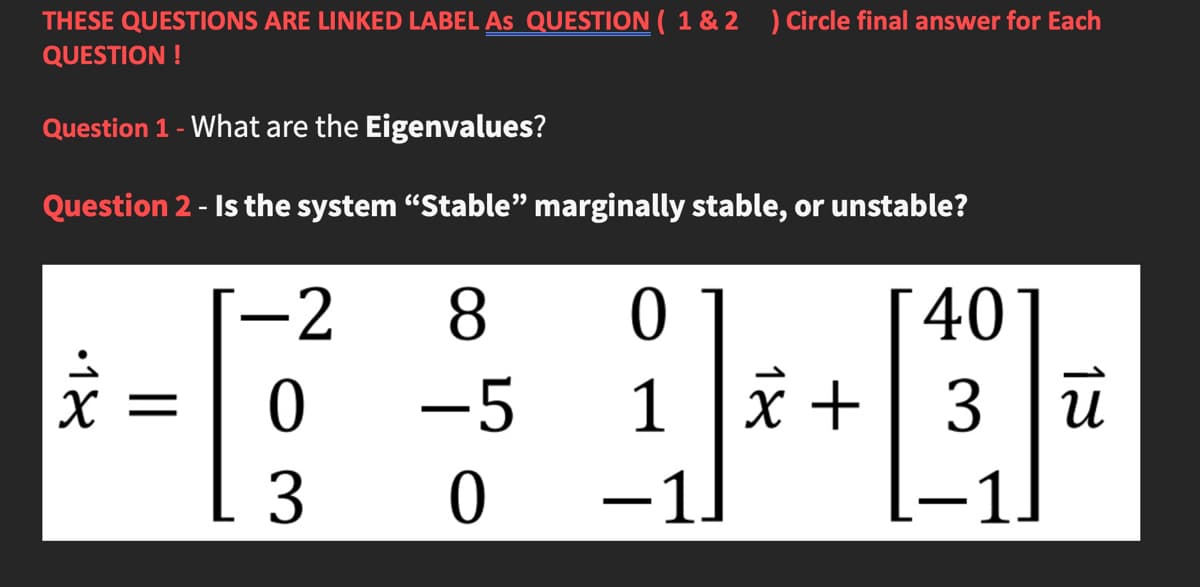 THESE QUESTIONS ARE LINKED LABEL As QUESTION ( 1 & 2 ) Circle final answer for Each
QUESTION !
Question 1 - What are the Eigenvalues?
Question 2 - Is the system “Stable" marginally stable, or unstable?
-2
8.
0
401
|
-5
1
3 u
3
-1.
18
||
•18
