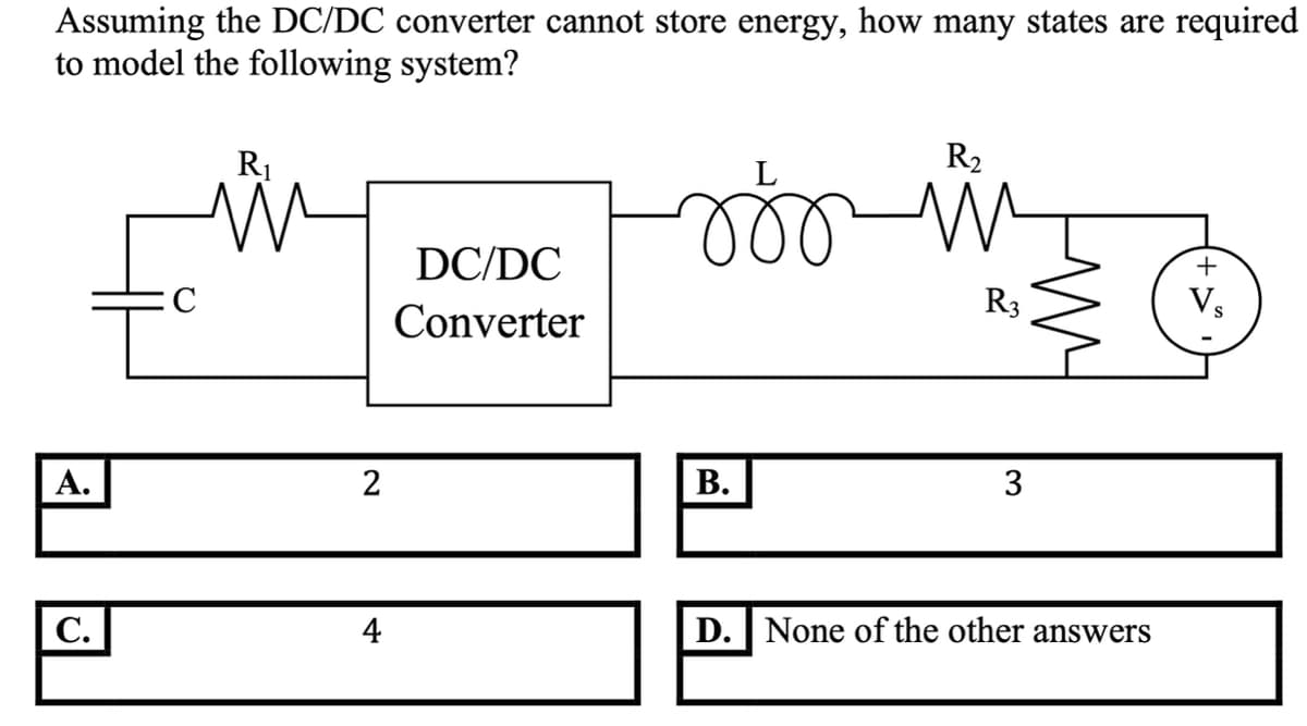 Assuming the DC/DC converter cannot store energy, how many states are required
to model the following system?
R1
R2
DC/DC
+
R3
Vs
Converter
А.
2
В.
3
С.
4
D. None of the other answers
