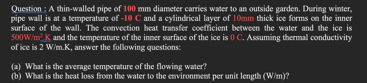 Question : A thin-walled pipe of 100 mm diameter carries water to an outside garden. During winter,
pipe wall is at a temperature of -10 C and a cylindrical layer of 10mm thick ice forms on the inner
surface of the wall. The convection heat transfer coefficient between the water and the ice is
500W/m2.K and the temperature of the inner surface of the ice is 0 C. Assuming thermal conductivity
of ice is 2 W/m.K, answer the following questions:
(a) What is the average temperature of the flowing water?
(b) What is the heat loss from the water to the environment per unit length (W/m)?
