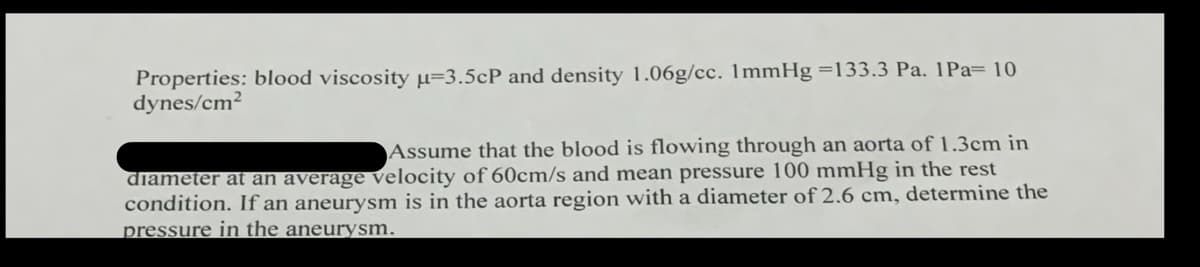 Properties: blood viscosity μ-3.5cP and density 1.06g/cc. 1mmHg =133.3 Pa. 1Pa= 10
dynes/cm²
Assume that the blood is flowing through an aorta of 1.3cm in
diameter at an average velocity of 60cm/s and mean pressure 100 mmHg in the rest
condition. If an aneurysm is in the aorta region with a diameter of 2.6 cm, determine the
pressure in the aneurysm.