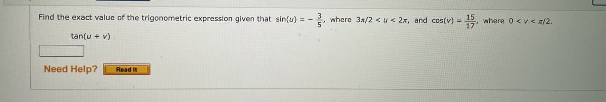 Find the exact value of the trigonometric expression given that sin(u) = -
where 37/2 < u < 2x, and cos(v) = =,
15
where 0 < v < 7/2.
%3D
tan(u + v)
Need Help?
Read It
