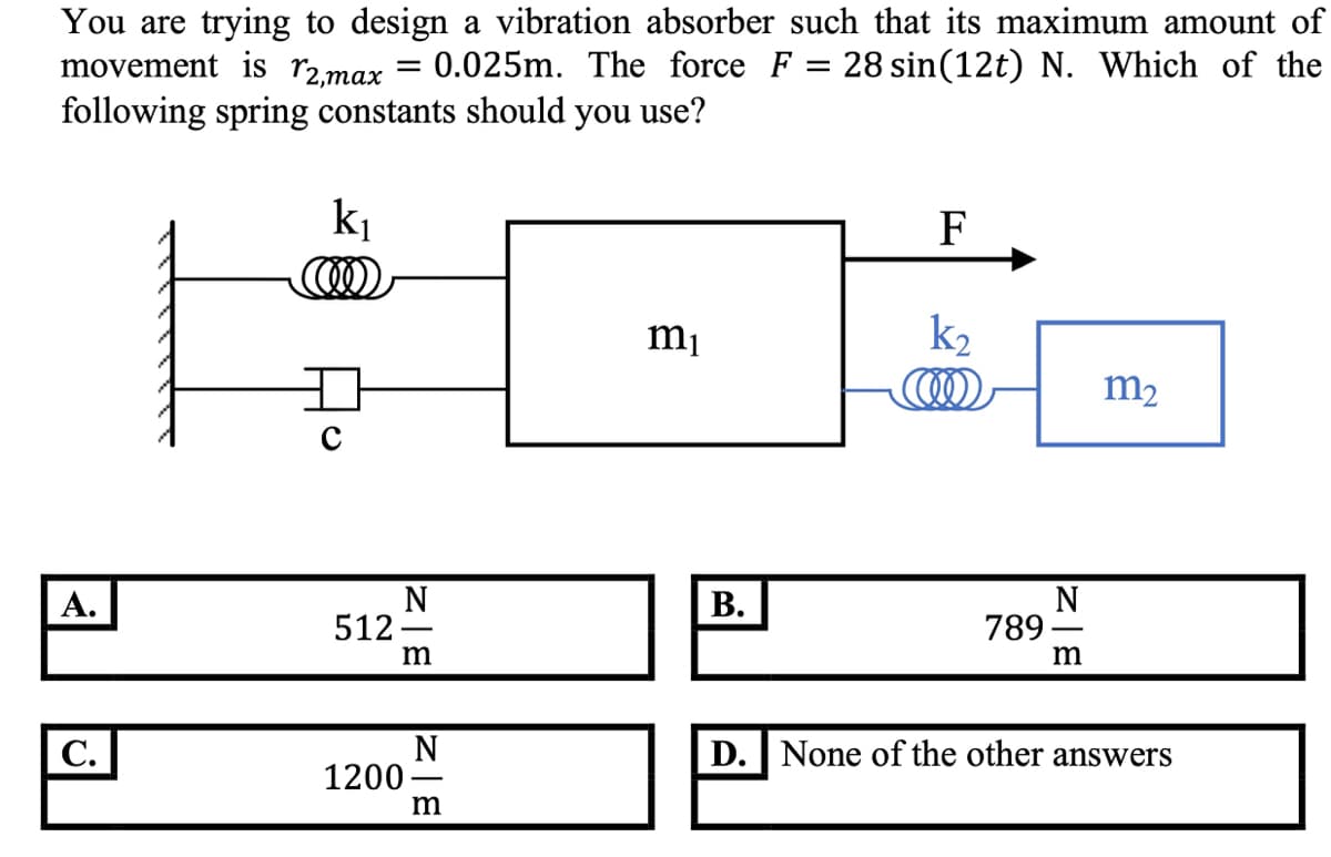 You are trying to design a vibration absorber such that its maximum amount of
movement is r2,max
following spring constants should you use?
0.025m. The force F = 28 sin(12t) N. Which of the
ki
F
k2
COO
mị
m2
N
512 -
m
N
789 -
m
А.
В.
N
1200-
D. None of the other answers
С.
