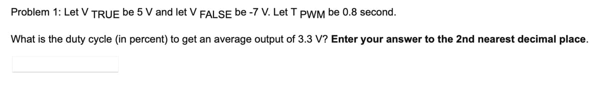 Problem 1: Let V TRUE be 5 V and let V FALSE be -7 V. Let T PWM be 0.8 second.
What is the duty cycle (in percent) to get an average output of 3.3 V? Enter your answer to the 2nd nearest decimal place.