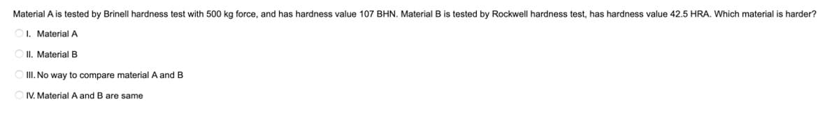 Material A is tested by Brinell hardness test with 500 kg force, and has hardness value 107 BHN. Material B is tested by Rockwell hardness test, has hardness value 42.5 HRA. Which material is harder?
I. Material A
II. Material B
III. No way to compare material A and B
IV. Material A and B are same
