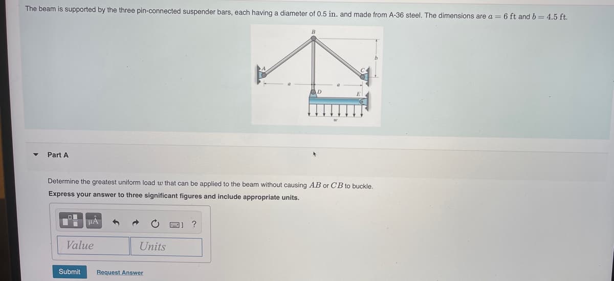 The beam is supported by the three pin-connected suspender bars, each having a diameter of 0.5 in. and made from A-36 steel. The dimensions are a = 6 ft and b = 4.5 ft.
D
Part A
Determine the greatest uniform load w that can be applied to the beam without causing AB or CB to buckle.
Express your answer to three significant figures and include appropriate units.
?
Value
Units
Submit
Request Answer
