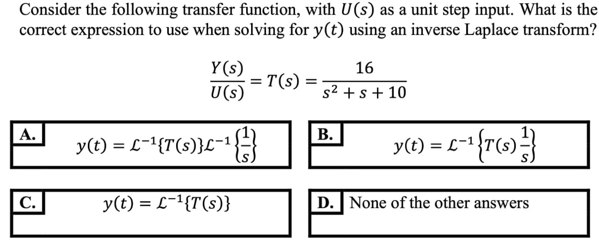 Consider the following transfer function, with U(s) as a unit step input. What is the
correct expression to use when solving for y(t) using an inverse Laplace transform?
Y(s)
16
= T(s) =
U(s)
s2 +s + 10
А.
В.
y(t) = L-1{T(s)}L-1}
y(1) = L=1{r(»)}
|C.
y(t) = L-1{T(s)}
D. None of the other answers
