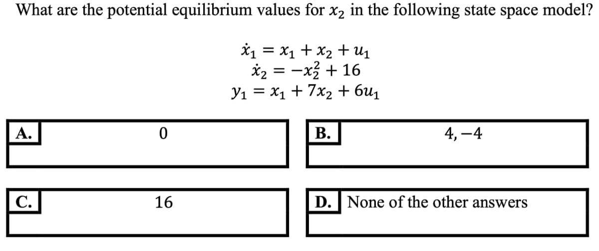 What are the potential equilibrium values for x2 in the following state space model?
*1 = x1 + x2 +u1
*2 = -x + 16
Yı = x1 + 7x2 + 6u1
А.
В.
4, –4
С.
16
D. None of the other answers
