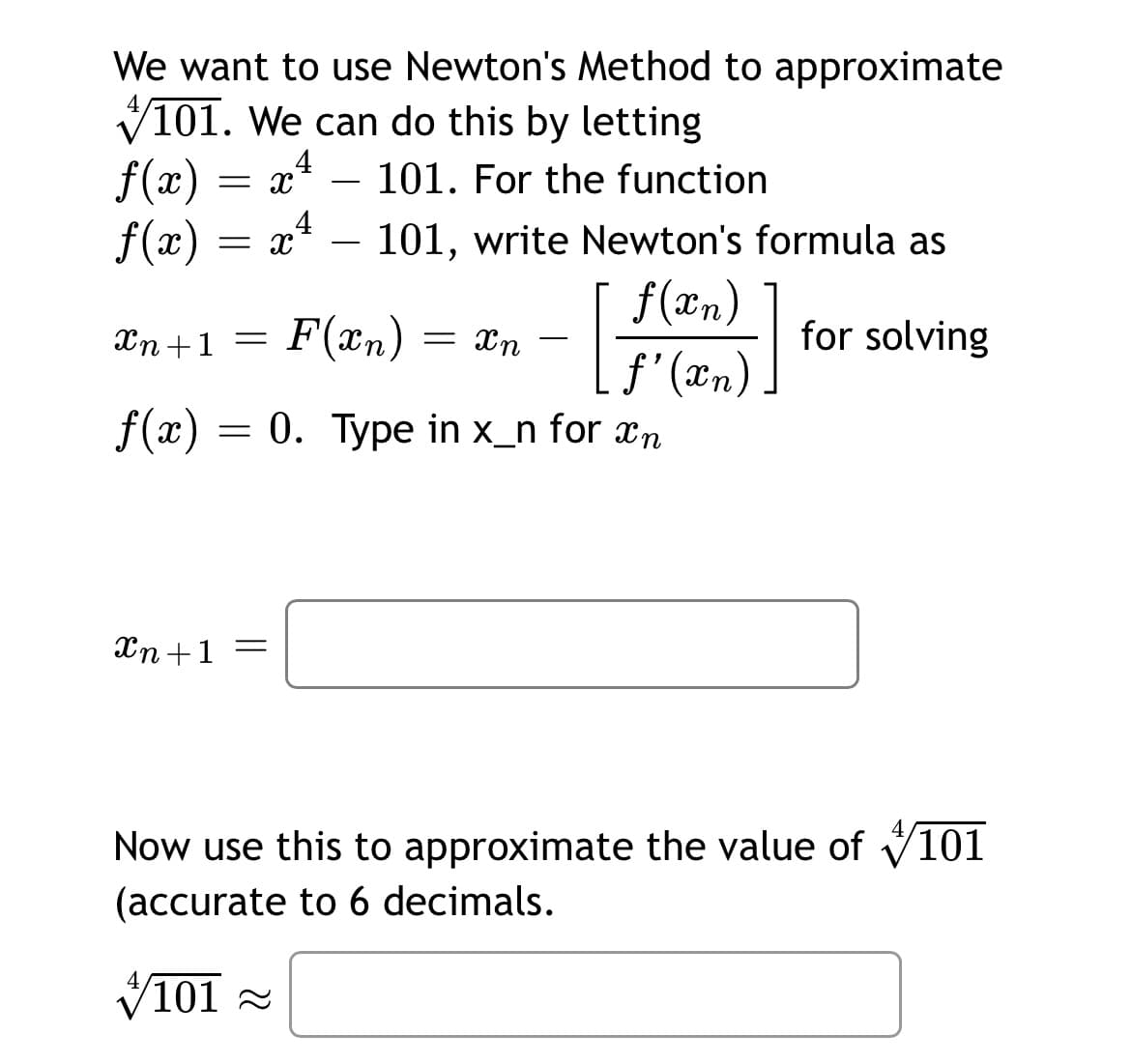 We want to use Newton's Method to approximate
V101. We can do this by letting
f(x) = x
f(x)
.4
101. For the function
4
= x
101, write Newton's formula as
-
f(xn)
f'(xn)
f(x) = 0. Type in x_n for xn
Xn +1 =
F(xn) = xn –
for solving
-
Xn+1 =
Now use this to approximate the value of V101
(accurate to 6 decimals.
V101 -
