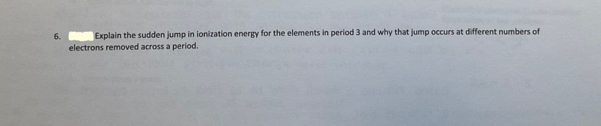 6. Explain the sudden jump in ionization energy for the elements in period 3 and why that jump occurs at different numbers of
electrons removed across a period.
