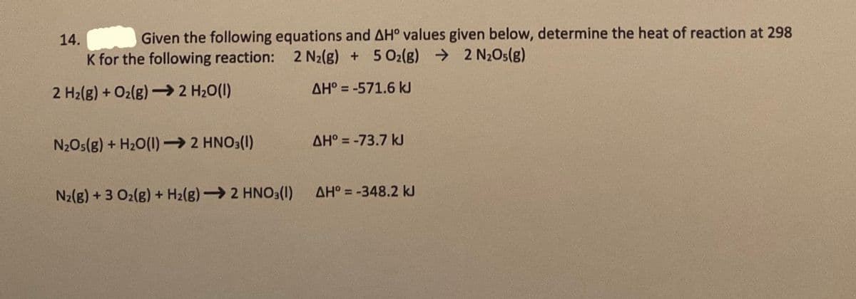 Given the following equations and AH° values given below, determine the heat of reaction at 298
K for the following reaction: 2 N2(g) + 5O2lg) → 2 N2O5(g)
14.
2 H2(g) + O2(g) –2 H20(1)
AH° = -571.6 kJ
N2Os(g) + H20(1)→ 2 HNO3(1)
AH° = -73.7 kJ
N2(g) +3 O2(g) + H2(g)2 HNO3(1)
AH° = -348.2 kJ
