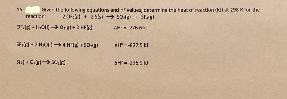 15.
Given the following equations and H° values, determine the heat of reaction (kJ) at 298 K for the
reaction:
2 OF2(g) + 2 S(s) → SO2(g) + SF4(g)
OF2(g) + H20(1) – 02(g) + 2 HF(g)
AH° = -276.6 kJ
SFA(8) + 2 H2O(1)→ 4 HF(g) + SO2(g)
AH° = -827,5 kJ
S(s) + O2(g)→ SO2(g)
AH° = -296.9 kJ
