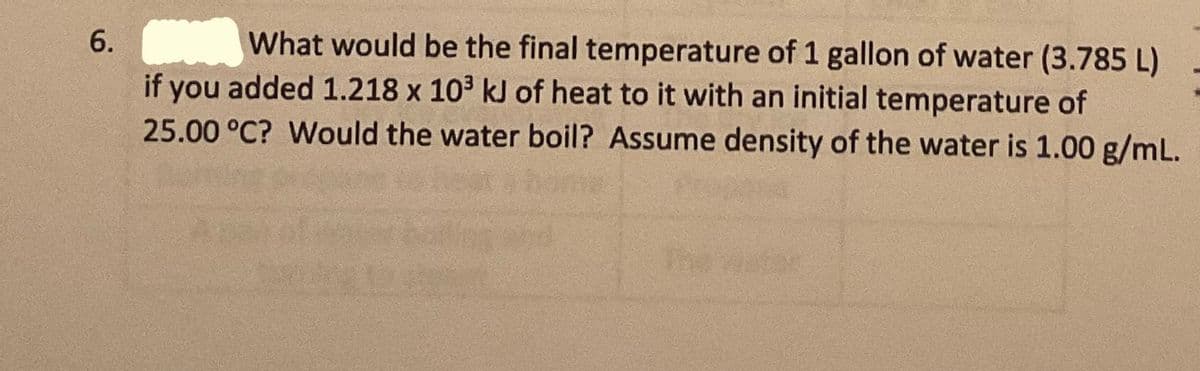 6. What would be the final temperature of 1 gallon of water (3.785 L)
if you added 1.218 x 10³ kJ of heat to it with an initial temperature of
25.00 °C? Would the water boil? Assume density of the water is 1.00 g/mL.
The
