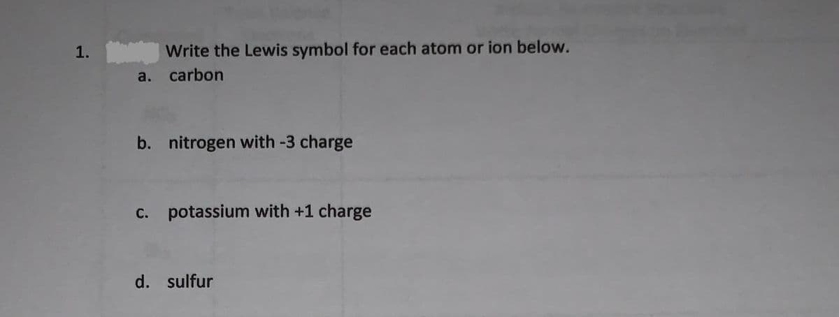 1. Write the Lewis symbol for each atom or ion below.
a. carbon
b. nitrogen with -3 charge
С.
C. potassium with +1 charge
d. sulfur
