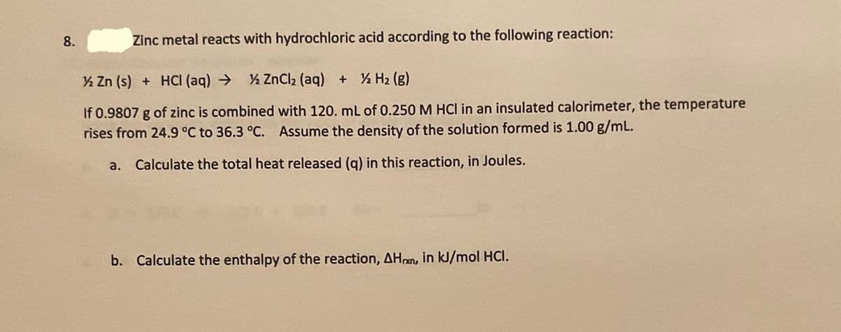 8.
Zinc metal reacts with hydrochloric acid according to the following reaction:
% Zn (s) + HCI (aq) →
% ZnCl2 (aq) + % H2 (g)
If 0.9807 g of zinc is combined with 120. mL of 0.250 M HCl in an insulated calorimeter, the temperature
rises from 24.9 °C to 36.3 °C. Assume the density of the solution formed is 1.00 g/mL.
a. Calculate the total heat released (g) in this reaction, in Joules.
b. Calculate the enthalpy of the reaction, AHpan, in kJ/mol HCI.
