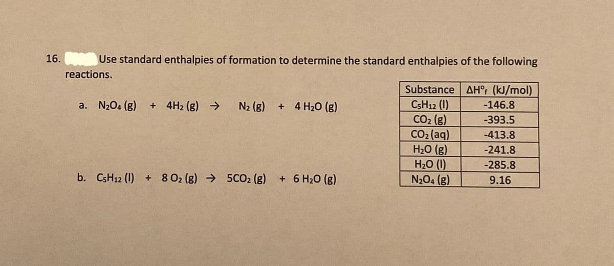 16.
Use standard enthalpies of formation to determine the standard enthalpies of the following
reactions.
Substance
AH°: (kJ/mol)
CSH12 (1)
CO2 (g)
CO2 (aq)
H2O (g)
H2O (1)
N204 (g)
a. N204 (g)
+ 4H2 (g) →
N2 (g)
+ 4 H20 (g)
-146.8
-393.5
-413.8
-241.8
-285.8
b. CSH12 (1) + 8 02 (g) → 5CO2 (g)
+ 6 H20 (g)
9.16
